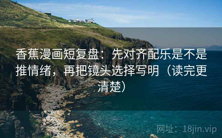 香蕉漫画短复盘：先对齐配乐是不是推情绪，再把镜头选择写明（读完更清楚）