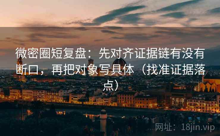 微密圈短复盘：先对齐证据链有没有断口，再把对象写具体（找准证据落点）