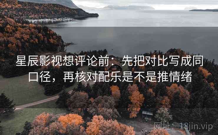 星辰影视想评论前：先把对比写成同口径，再核对配乐是不是推情绪