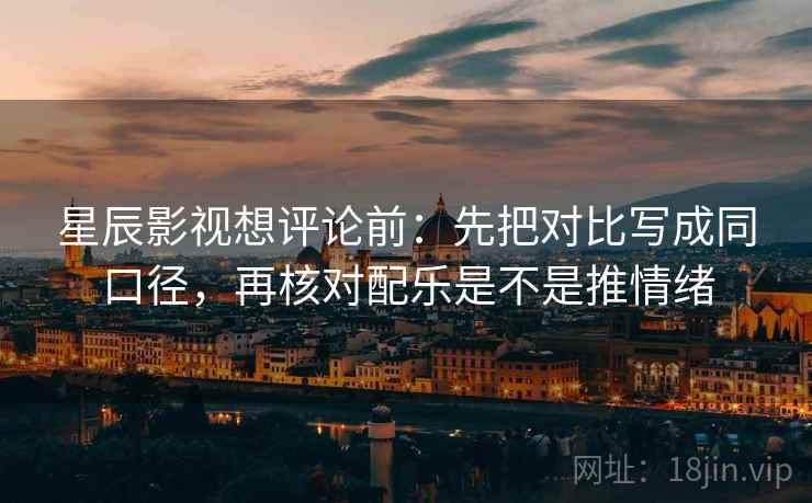 星辰影视想评论前：先把对比写成同口径，再核对配乐是不是推情绪