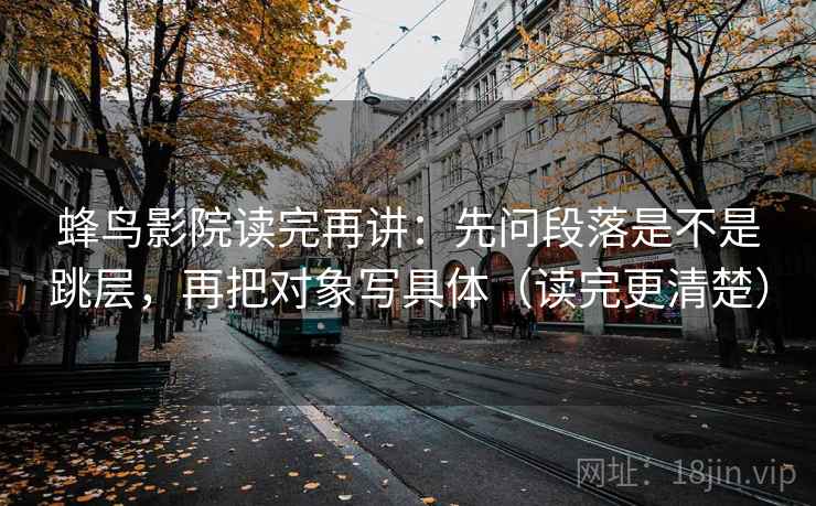 蜂鸟影院读完再讲：先问段落是不是跳层，再把对象写具体（读完更清楚）