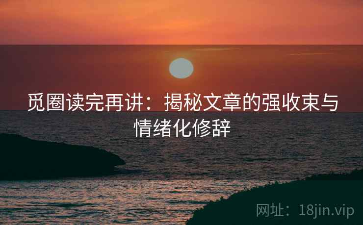 觅圈读完再讲：揭秘文章的强收束与情绪化修辞