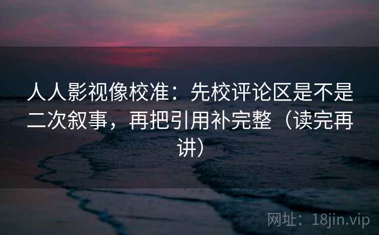 人人影视像校准：先校评论区是不是二次叙事，再把引用补完整（读完再讲）